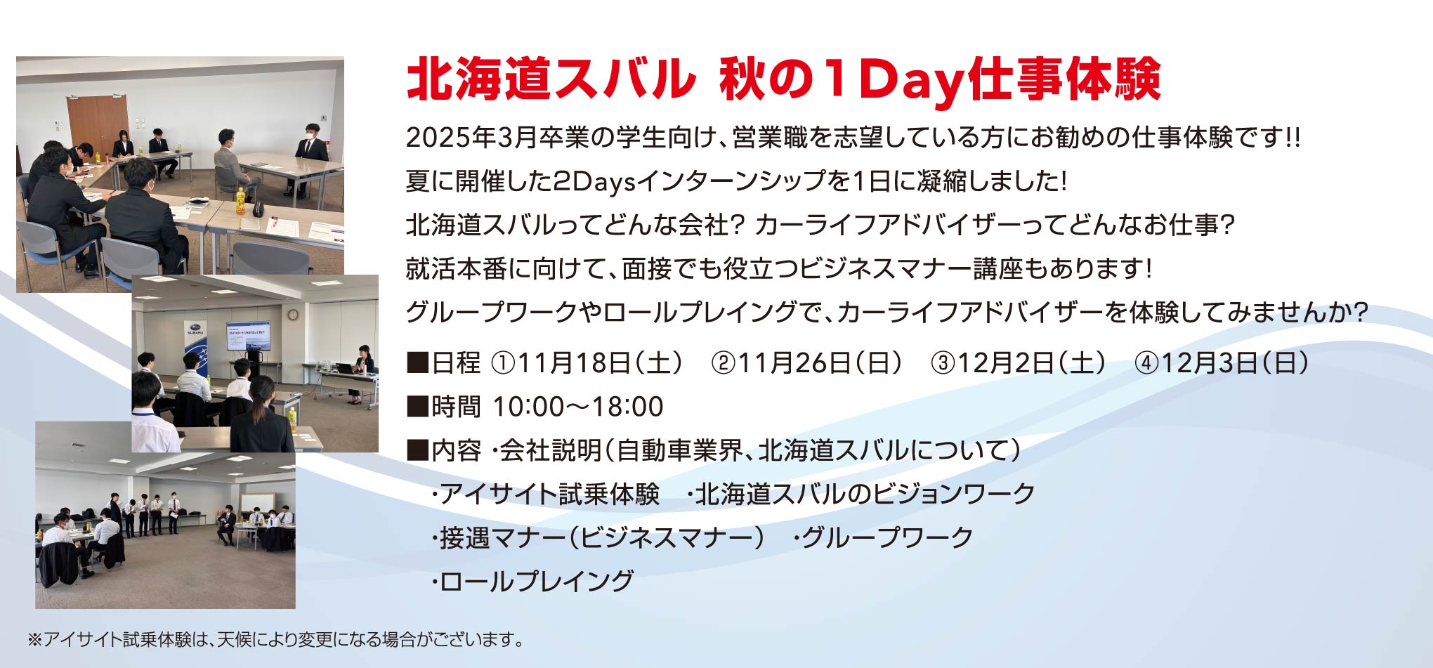 北海道スバル 秋の１Day仕事体験 2025年3月卒業の学生向け、営業職を志望している方にお勧めの仕事体験です!!夏に開催した２Daysインターンシップを1日に凝縮しました！北海道スバルってどんな会社？ カーライフアドバイザーってどんなお仕事？就活本番に向けて、面接でも役立つビジネスマナー講座もあります！グループワークやロールプレイングで、カーライフアドバイザーを体験してみませんか？