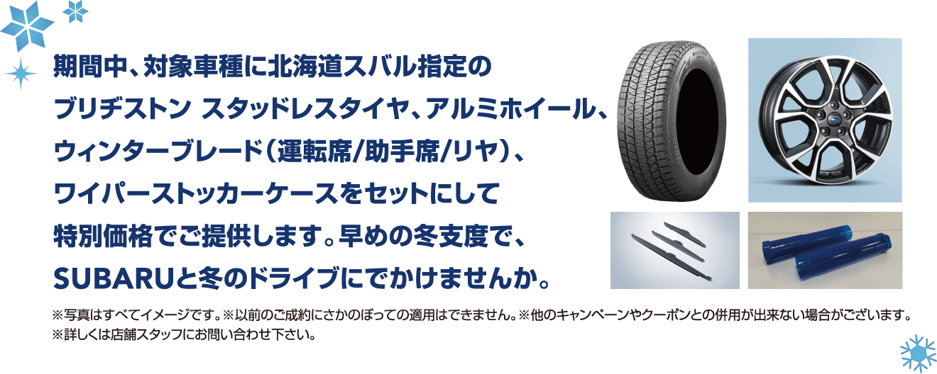 SUBARUの新車で冬も楽しもう！　GOGOウィンターキャンペーン 2024年 8/24（土）- 2025年3/31（月）※車種によって期間が異なります 期間中、対象車種に北海道スバル指定のブリヂストン スタッドレスタイヤ、アルミホイール、ウィンターブレード（運転席/助手席/リヤ）、ワイパーストッカーケースをセットにして特別価格でご提供します。早めの冬支度で、SUBARUと冬のドライブにでかけませんか。