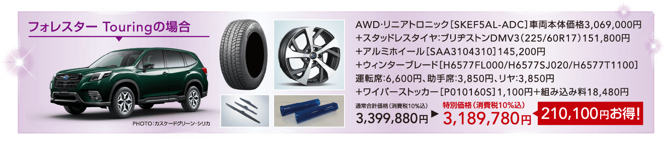 フォレスター Touringの場合 AWD・リニアトロニック［SKEF5AL-ADC］車両本体価格3,069,000円＋スタッドレスタイヤ：ブリヂストンDMV3（225/60R17）151,800円＋アルミホイール［SAA3104310］145,200円＋ウィンターブレード［H6577FL000/H6577SJ020/H6577T1100］運転席：6,600円、助手席：3,850円、リヤ：3,850円＋ワイパーストッカー［P010160S］1,100円＋組み込み料18,480円 通常合計価格（消費税10%込）3,399,880円 特別価格（消費税10%込）3,189,780円210,100円お得！