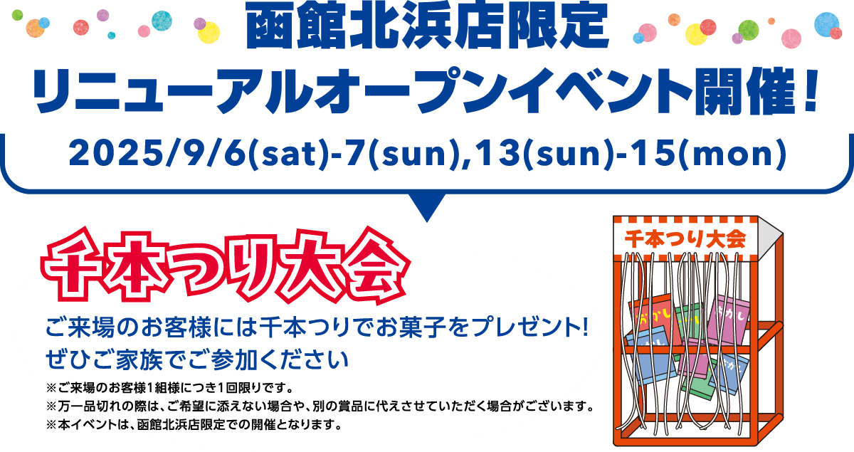 函館北浜店限定 リニューアルオープンイベント開催！ 2025/9/6(sat)-7(sun),13(sun)-15(mon) 千本つり大会 ご来場のお客様には千本つりでお菓子をプレゼント！ぜひご家族でご参加ください