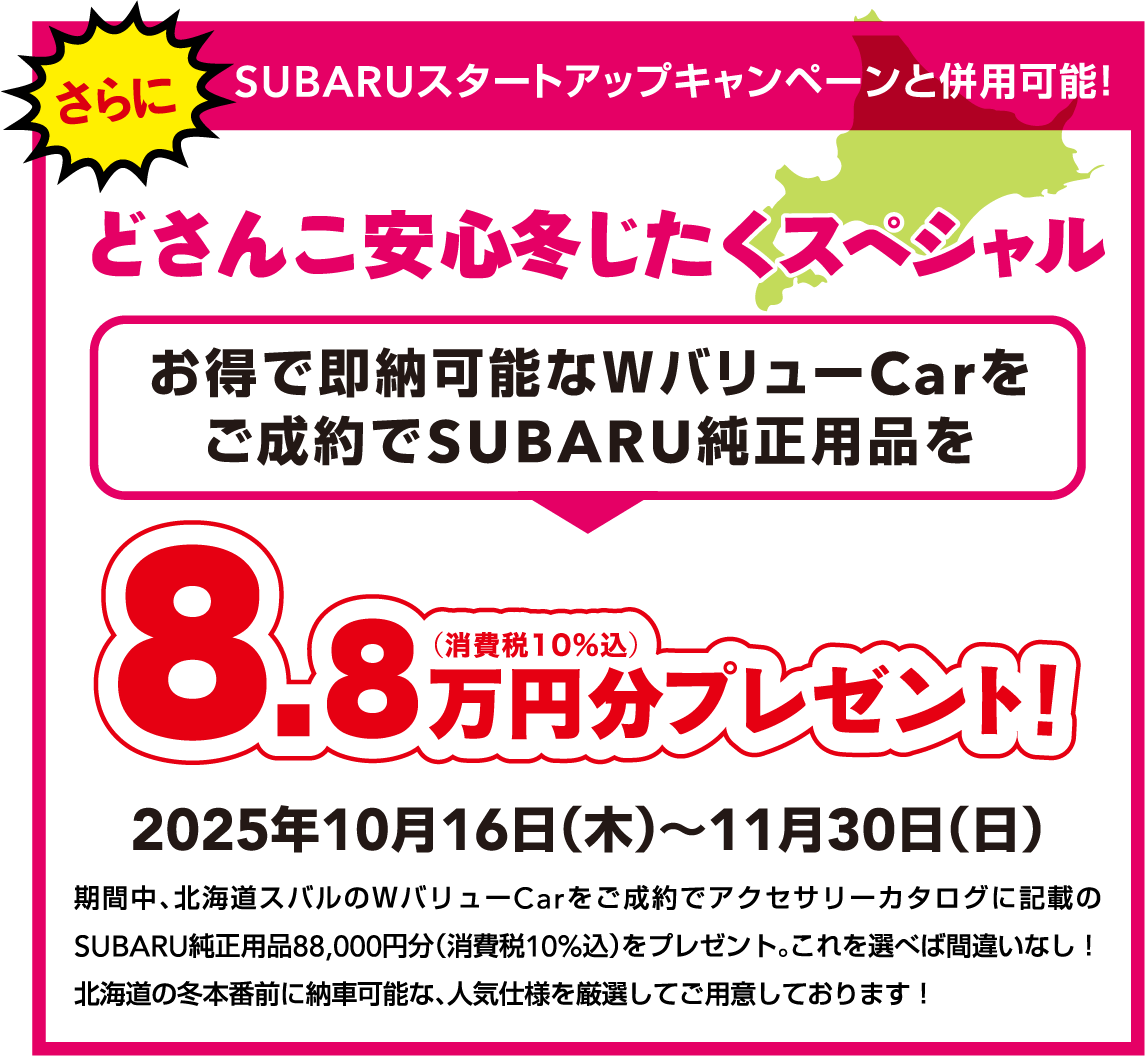 どさんこ安心冬じたくスペシャル 2025年10月16日（木）～11月30日（日） 期間中、北海道スバルのWバリューCarをご成約でアクセサリーカタログに記載のSUBARU純正用品88,000円分（消費税10%込）をプレゼント。これを選べば間違いなし！北海道の冬本番前に納車可能な、人気仕様を厳選してご用意しております！