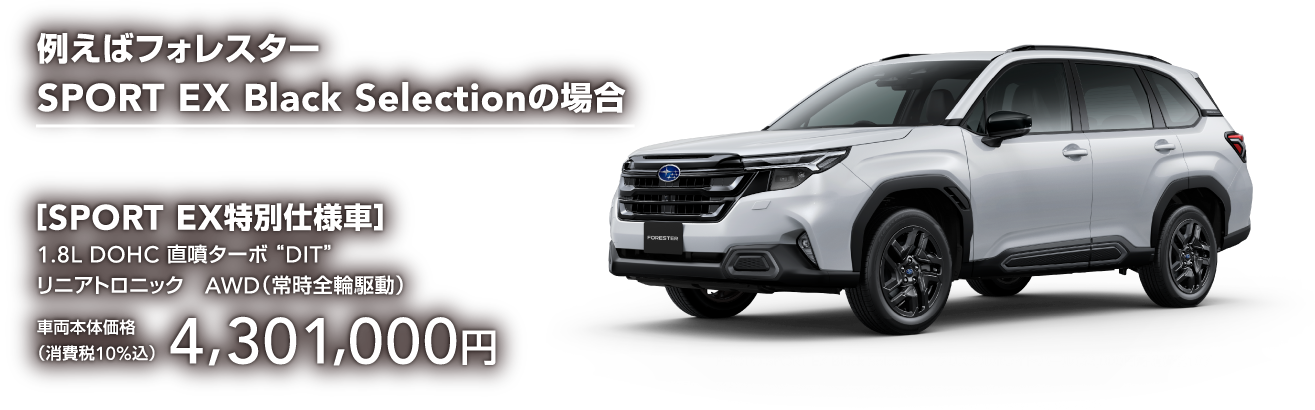例えばフォレスター SPORT EX Black Selectionの場合 ［SPORT EX特別仕様車］1.8L DOHC 直噴ターボ“ DIT”リニアトロニック　AWD（常時全輪駆動）車両本体価格 （消費税10%込）4,301,000円