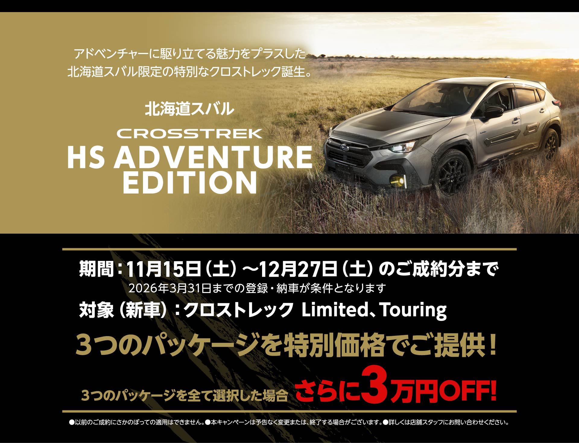 アドベンチャーに駆り立てる魅力をプラスした北海道スバル限定の特別なクロストレック誕生。北海道スバル CROSSTREK HS ADVENTURE EDITION 期間：11月15日（土）～12月27日（土）のご成約分まで 2026年3月31日までの登録・納車が条件となります 対象（新車）：クロストレック Limited、Touring ３つのパッケージを特別価格でご提供！ ３つのパッケージを全て選択した場合 さらに3万円OFF!