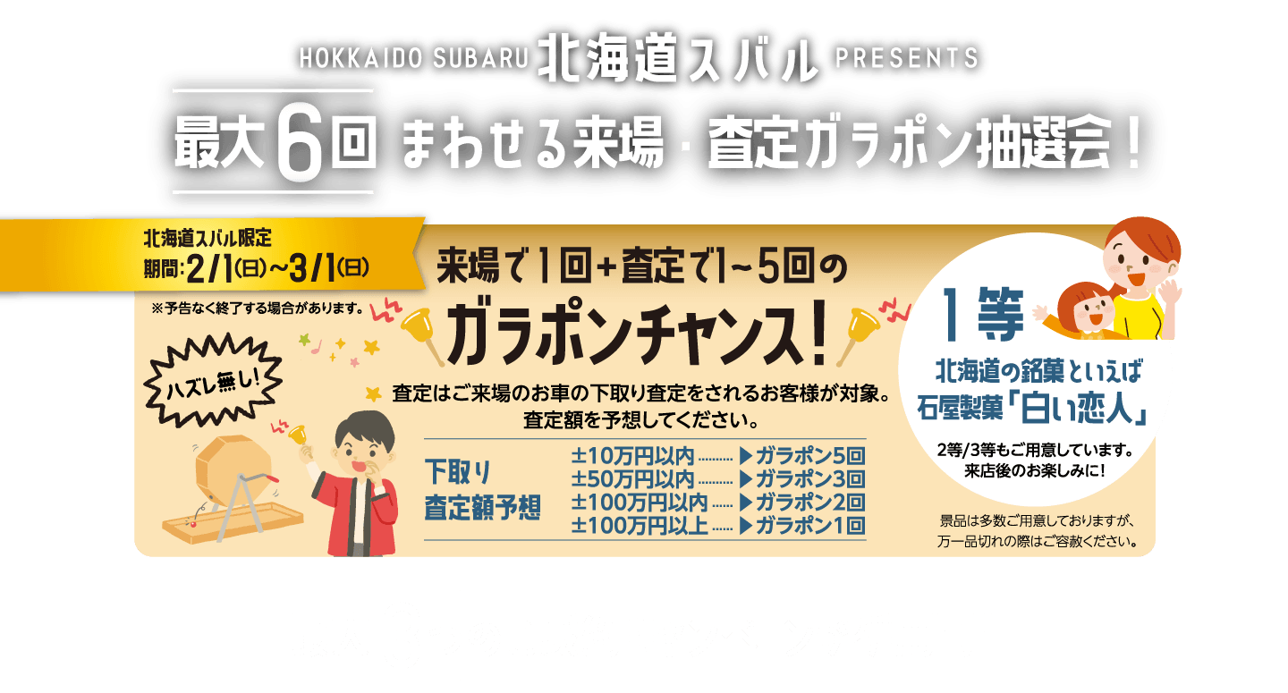 HOKKAIDO SUBARU北海道スバルpresents 最大６回まわせる来場・査定ガラポン抽選会！ 北海道スバル限定期間：2/1（日）〜3/1（日） 来場で１回＋査定で1～5回のガラポンチャンス！