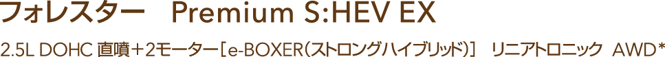 フォレスター Premium S:HEV EX　2.5L DOHC 直噴＋2モーター［e-BOXER（ストロングハイブリッド）］リニアトロニック  AWD*