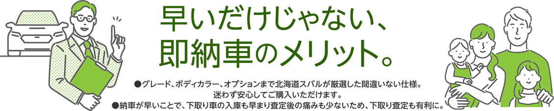 早いだけじゃない、即納車のメリット。●グレード、ボディカラー、オプションまで北海道スバルが厳選した間違いない仕様。迷わず安心してご購入いただけます。●納車が早いことで、下取り車の入庫も早まり査定後の痛みも少ないため、下取り査定も有利に。
