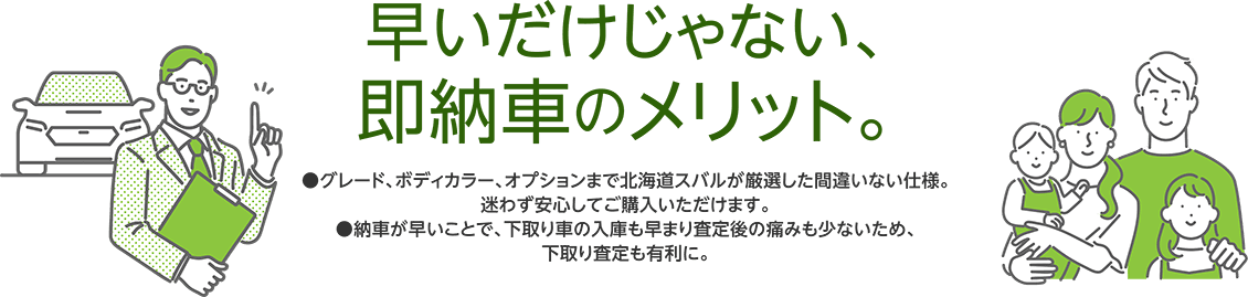 早いだけじゃない、即納車のメリット。●グレード、ボディカラー、オプションまで北海道スバルが厳選した間違いない仕様。迷わず安心してご購入いただけます。●納車が早いことで、下取り車の入庫も早まり査定後の痛みも少ないため、下取り査定も有利に。