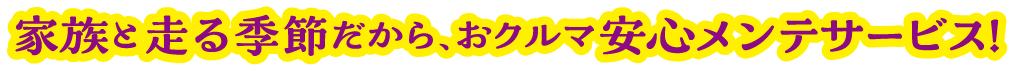 家族と走る季節だから、おクルマ安心メンテサービス！